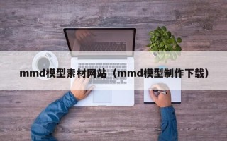 洛阳mmd模型素材网站（mmd模型制作下载）