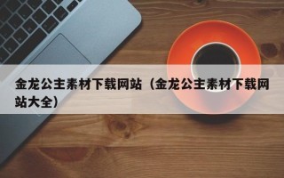 洛阳金龙公主素材下载网站（金龙公主素材下载网站大全）
