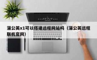 洛阳蒲公英x1可以搭建远程网站吗（蒲公英远程联机官网）